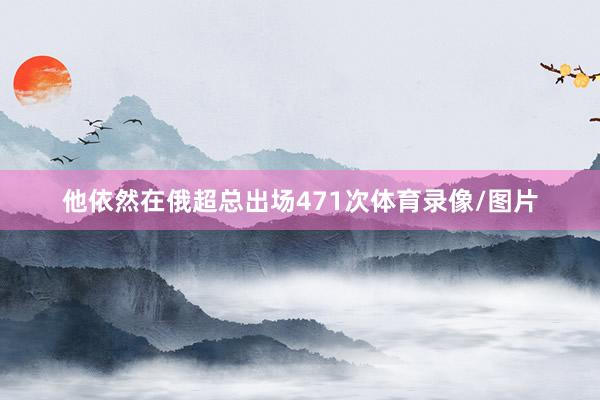 他依然在俄超总出场471次体育录像/图片
