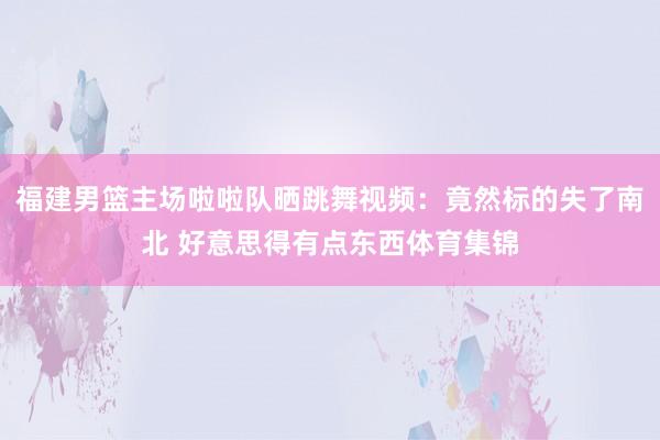 福建男篮主场啦啦队晒跳舞视频：竟然标的失了南北 好意思得有点东西体育集锦