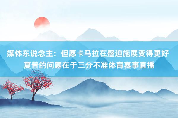媒体东说念主：但愿卡马拉在蹙迫施展变得更好 夏普的问题在于三分不准体育赛事直播