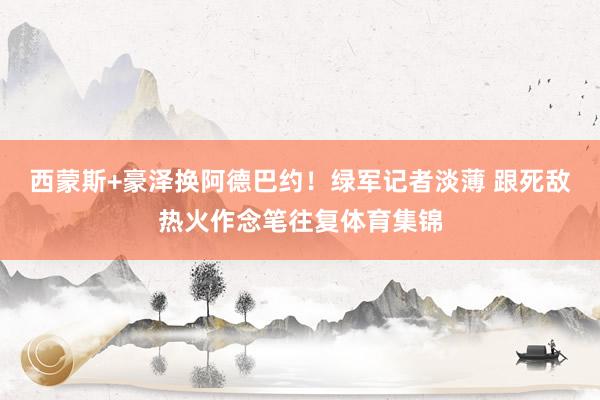 西蒙斯+豪泽换阿德巴约！绿军记者淡薄 跟死敌热火作念笔往复体育集锦