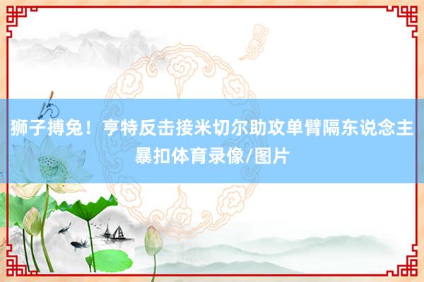 狮子搏兔！亨特反击接米切尔助攻单臂隔东说念主暴扣体育录像/图片