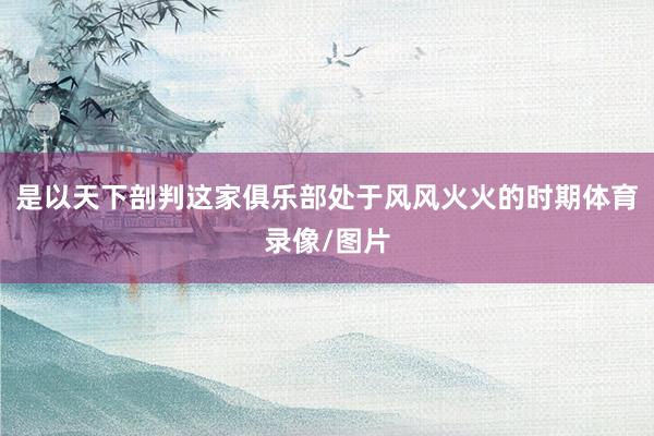 是以天下剖判这家俱乐部处于风风火火的时期体育录像/图片