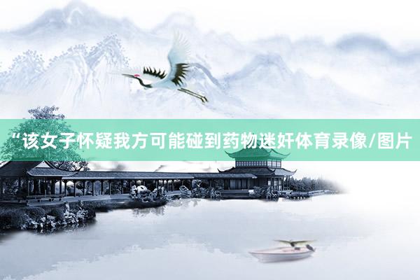 “该女子怀疑我方可能碰到药物迷奸体育录像/图片