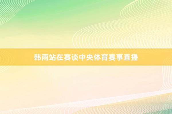 韩雨站在赛谈中央体育赛事直播