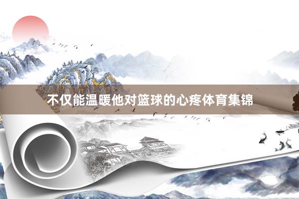 不仅能温暖他对篮球的心疼体育集锦