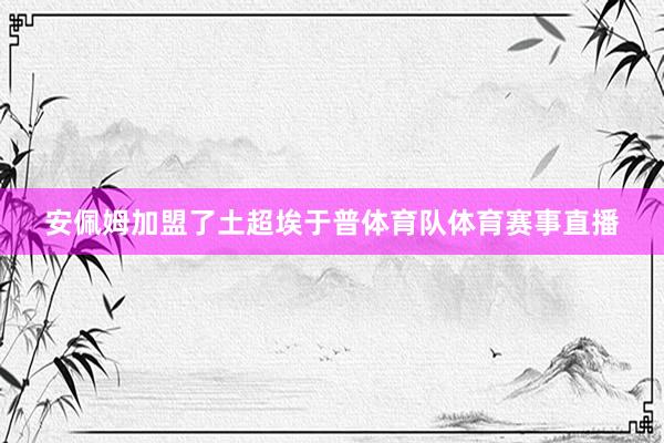 安佩姆加盟了土超埃于普体育队体育赛事直播