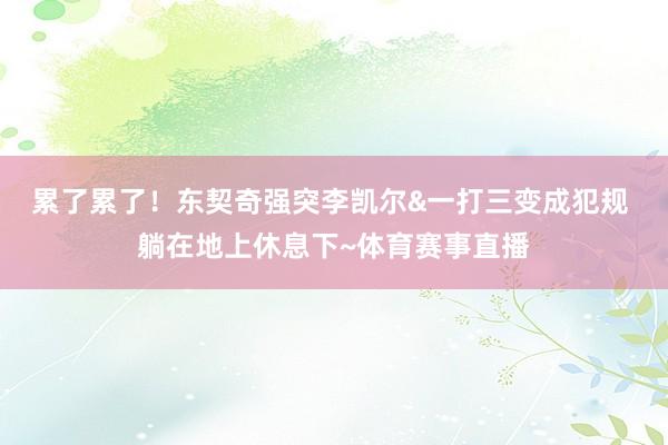累了累了！东契奇强突李凯尔&一打三变成犯规 躺在地上休息下~体育赛事直播