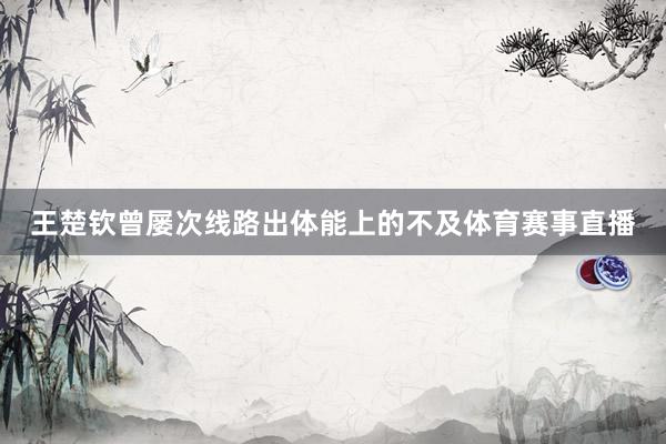王楚钦曾屡次线路出体能上的不及体育赛事直播