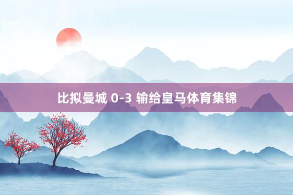 比拟曼城 0-3 输给皇马体育集锦
