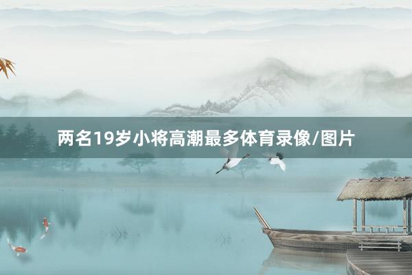 两名19岁小将高潮最多体育录像/图片