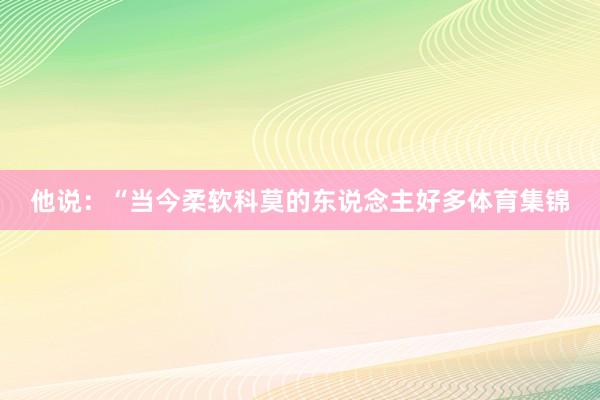 他说:“当今柔软科莫的东说念主好多体育集锦