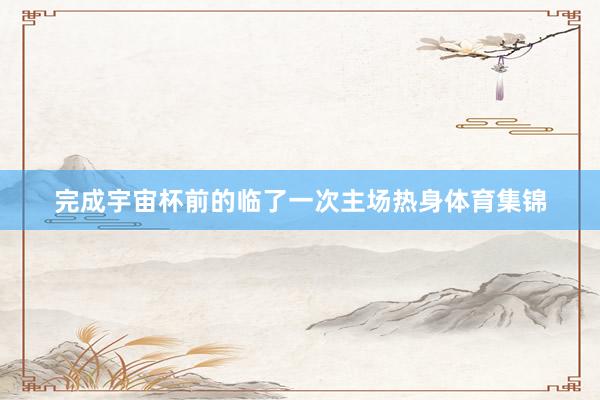完成宇宙杯前的临了一次主场热身体育集锦