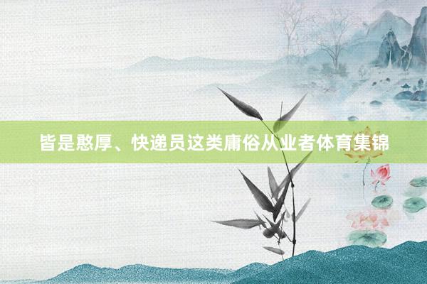 皆是憨厚、快递员这类庸俗从业者体育集锦