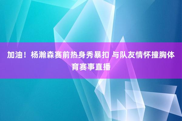 加油！杨瀚森赛前热身秀暴扣 与队友情怀撞胸体育赛事直播