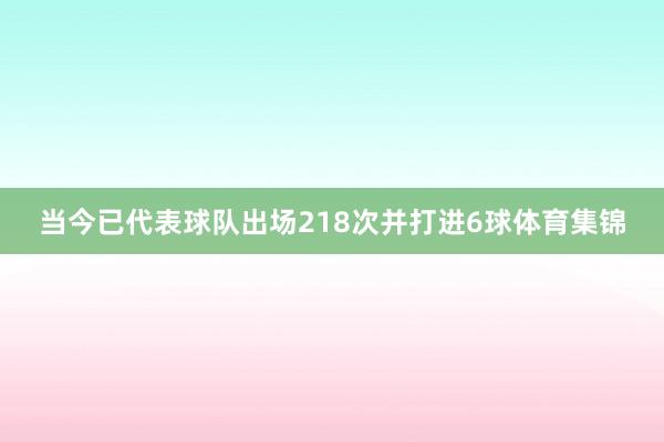 当今已代表球队出场218次并打进6球体育集锦