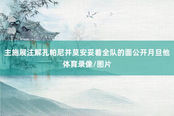 主施展注解孔帕尼并莫安妥着全队的面公开月旦他体育录像/图片