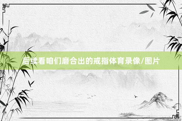 后续看咱们磨合出的戒指体育录像/图片