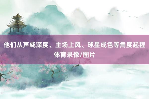他们从声威深度、主场上风、球星成色等角度起程体育录像/图片