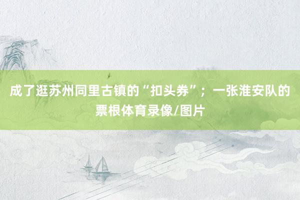 成了逛苏州同里古镇的“扣头券”；一张淮安队的票根体育录像/图片