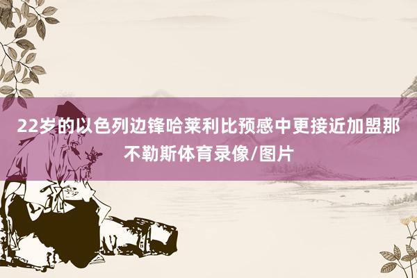 22岁的以色列边锋哈莱利比预感中更接近加盟那不勒斯体育录像/图片
