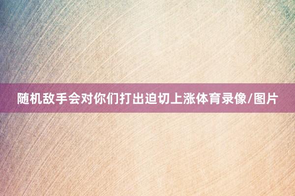 随机敌手会对你们打出迫切上涨体育录像/图片