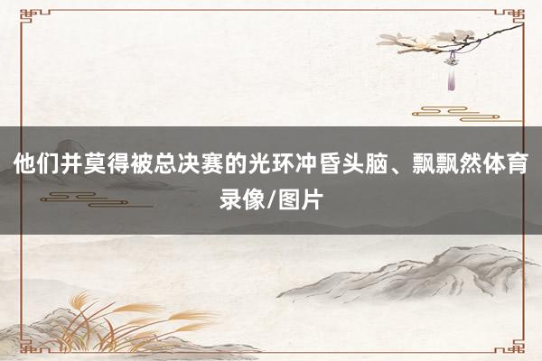 他们并莫得被总决赛的光环冲昏头脑、飘飘然体育录像/图片