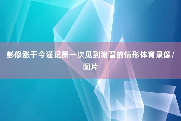 彭修涨于今谨记第一次见到谢晋的情形体育录像/图片