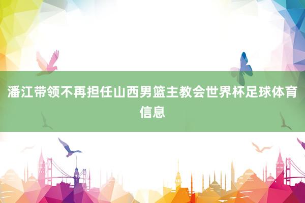 潘江带领不再担任山西男篮主教会世界杯足球体育信息