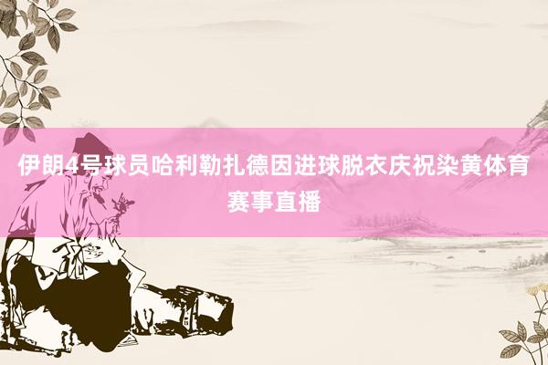 伊朗4号球员哈利勒扎德因进球脱衣庆祝染黄体育赛事直播