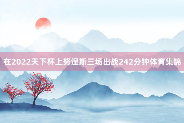 在2022天下杯上努涅斯三场出战242分钟体育集锦
